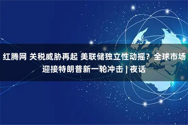 红腾网 关税威胁再起 美联储独立性动摇？全球市场迎接特朗普新一轮冲击 | 夜话