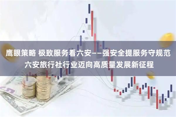 鹰眼策略 极致服务看六安——强安全提服务守规范 六安旅行社行业迈向高质量发展新征程