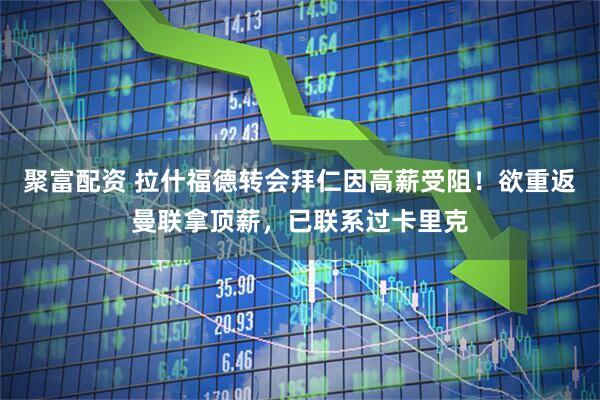 聚富配资 拉什福德转会拜仁因高薪受阻！欲重返曼联拿顶薪，已联系过卡里克