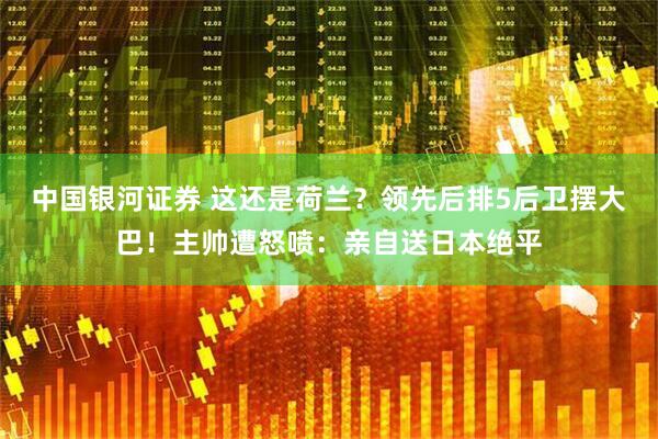 中国银河证券 这还是荷兰？领先后排5后卫摆大巴！主帅遭怒喷：亲自送日本绝平