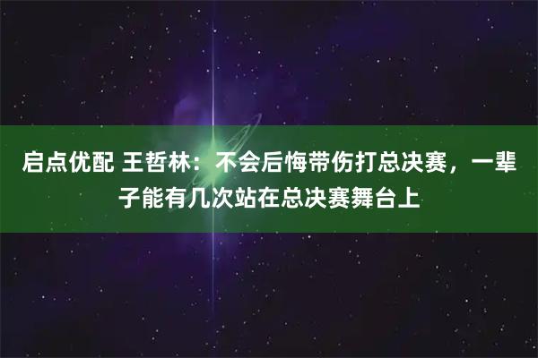 启点优配 王哲林：不会后悔带伤打总决赛，一辈子能有几次站在总决赛舞台上